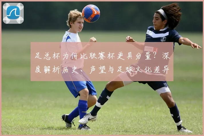 足总杯为何比联赛杯更具分量？深度解析历史、声望与足球文化差异