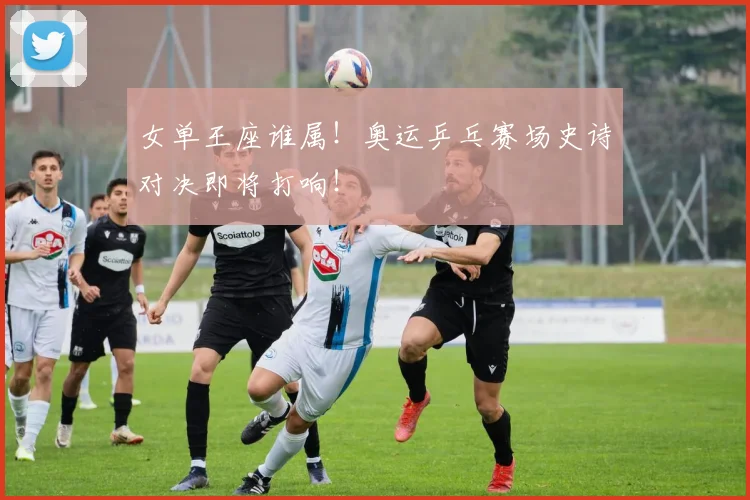 女单王座谁属！奥运乒乓赛场史诗对决即将打响！
