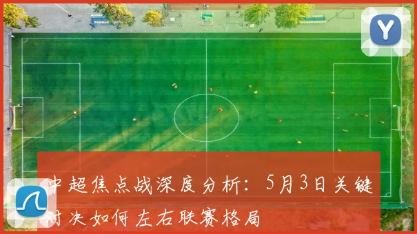 中超焦点战深度分析:5月3日关键对决如何左右联赛格局