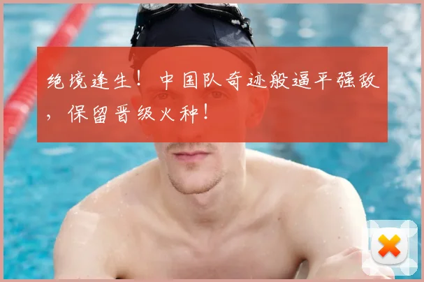 绝境逢生!中国队奇迹般逼平强敌,保留晋级火种!