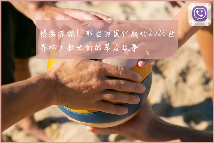 情感深挖！那些为国征战的2026世界杯主教练们的幕后故事