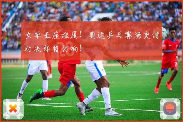 女单王座谁属！奥运乒乓赛场史诗对决即将打响！